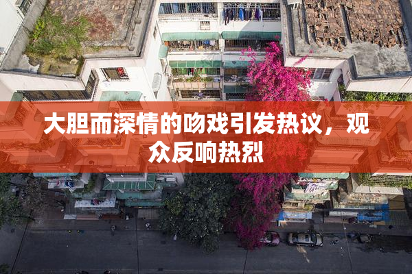 大胆而深情的吻戏引发热议，观众反响热烈