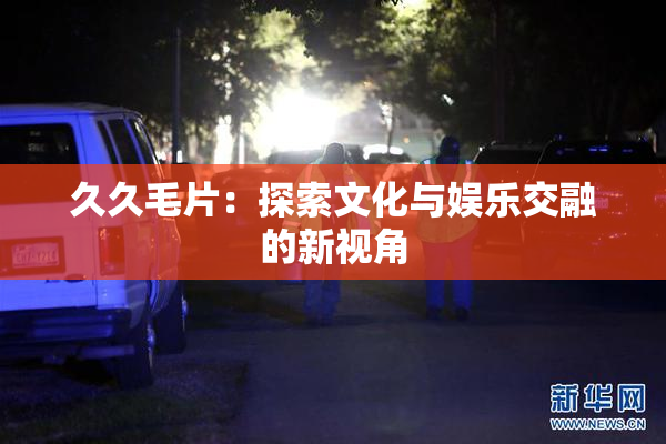 久久毛片：探索文化与娱乐交融的新视角