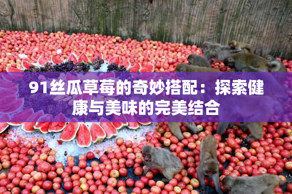 91丝瓜草莓的奇妙搭配：探索健康与美味的完美结合