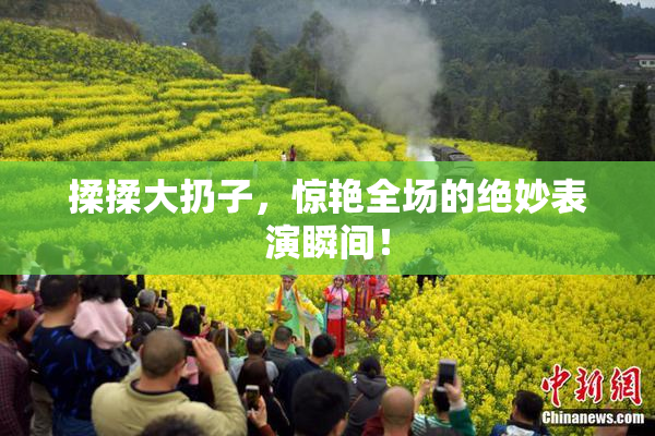 揉揉大扔子，惊艳全场的绝妙表演瞬间！
