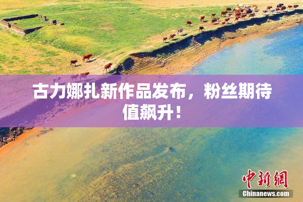 古力娜扎新作品发布，粉丝期待值飙升！