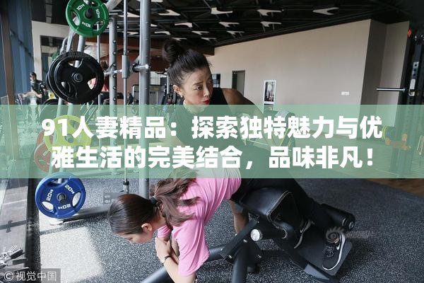91人妻精品：探索独特魅力与优雅生活的完美结合，品味非凡！