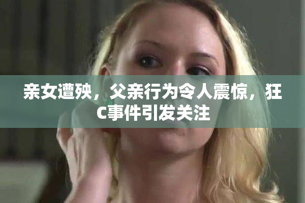 亲女遭殃，父亲行为令人震惊，狂C事件引发关注
