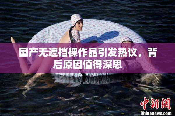 国产无遮挡裸作品引发热议，背后原因值得深思