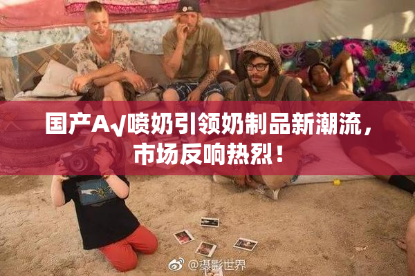 国产A√喷奶引领奶制品新潮流，市场反响热烈！