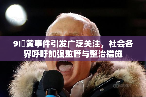 9I婬黄事件引发广泛关注，社会各界呼吁加强监管与整治措施