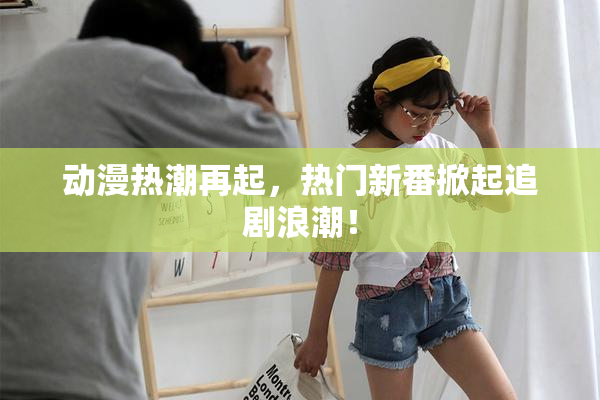 动漫热潮再起，热门新番掀起追剧浪潮！