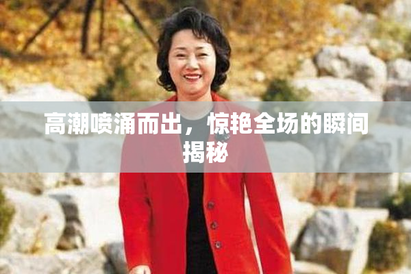 高潮喷涌而出，惊艳全场的瞬间揭秘