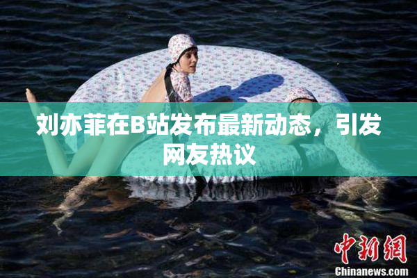 刘亦菲在B站发布最新动态，引发网友热议