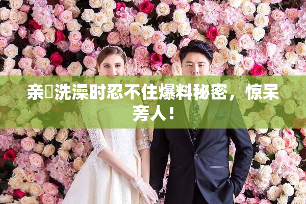 亲妺洗澡时忍不住爆料秘密，惊呆旁人！
