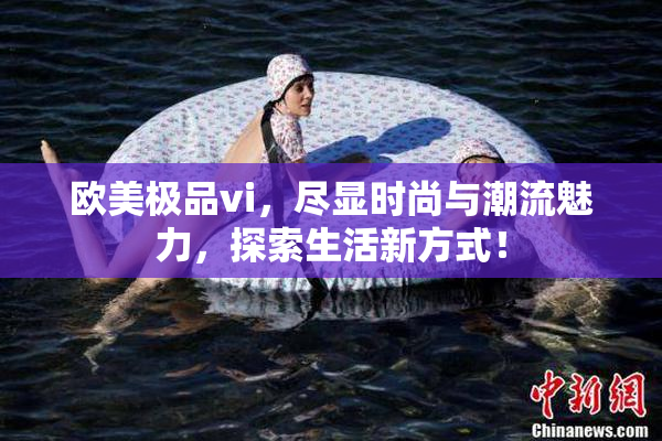 欧美极品vi，尽显时尚与潮流魅力，探索生活新方式！