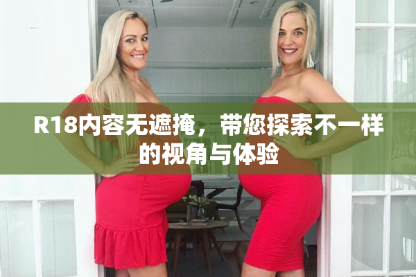 R18内容无遮掩，带您探索不一样的视角与体验