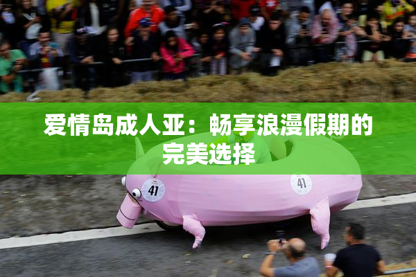 爱情岛成人亚：畅享浪漫假期的完美选择