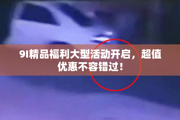 9I精品福利大型活动开启，超值优惠不容错过！