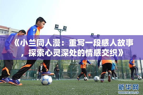《小兰同人漫：重写一段感人故事，探索心灵深处的情感交织》