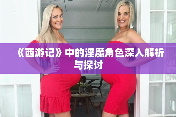 《西游记》中的淫魔角色深入解析与探讨