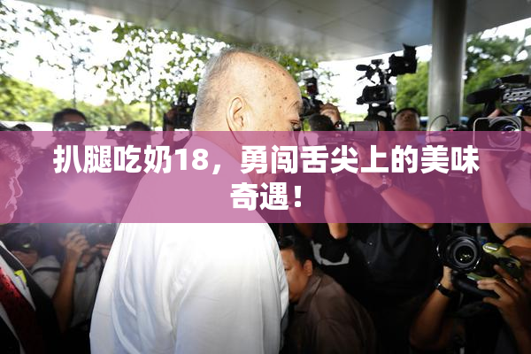 扒腿吃奶18，勇闯舌尖上的美味奇遇！