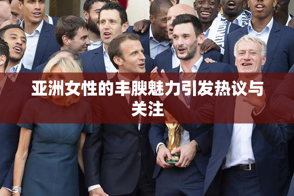 亚洲女性的丰腴魅力引发热议与关注