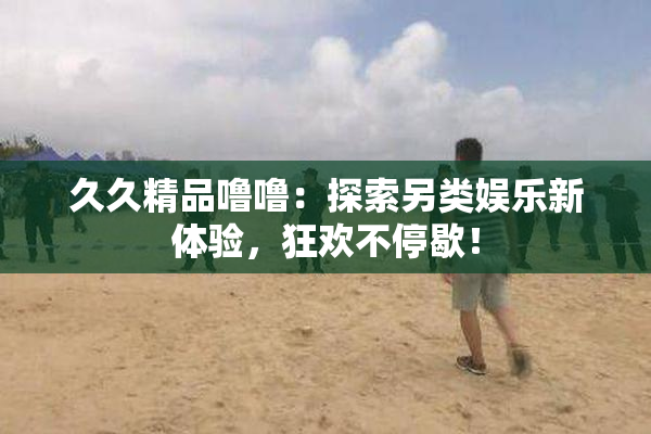 久久精品噜噜：探索另类娱乐新体验，狂欢不停歇！