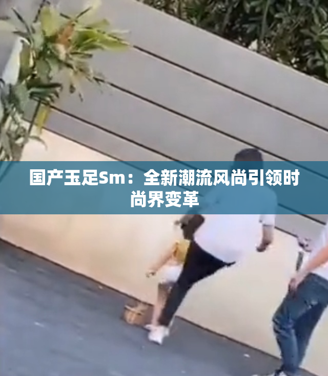 国产玉足Sm：全新潮流风尚引领时尚界变革