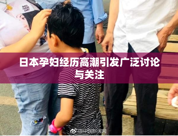 日本孕妇经历高潮引发广泛讨论与关注
