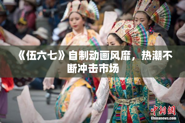 《伍六七》自制动画风靡，热潮不断冲击市场