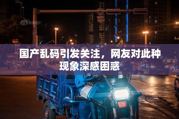 国产乱码引发关注，网友对此种现象深感困惑