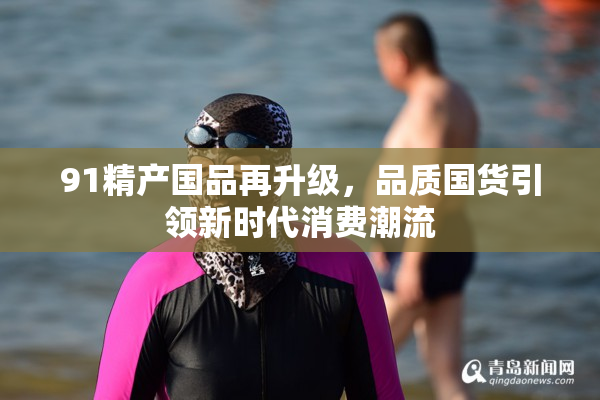 91精产国品再升级，品质国货引领新时代消费潮流