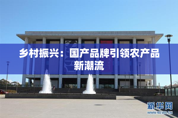 乡村振兴：国产品牌引领农产品新潮流