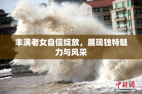 丰满老女自信绽放，展现独特魅力与风采