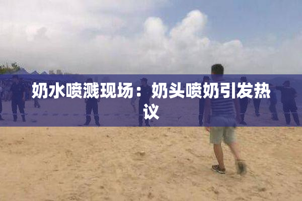 奶水喷溅现场：奶头喷奶引发热议