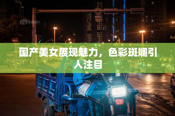 国产美女展现魅力，色彩斑斓引人注目