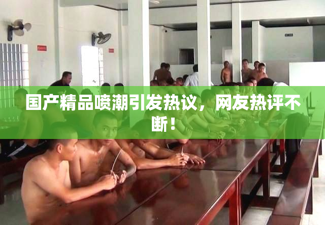 国产精品喷潮引发热议，网友热评不断！