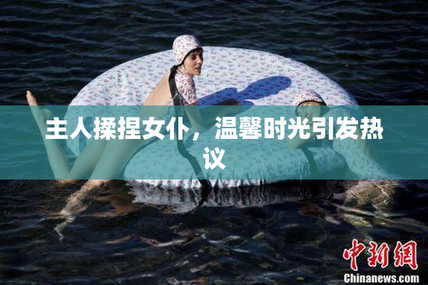 主人揉捏女仆，温馨时光引发热议