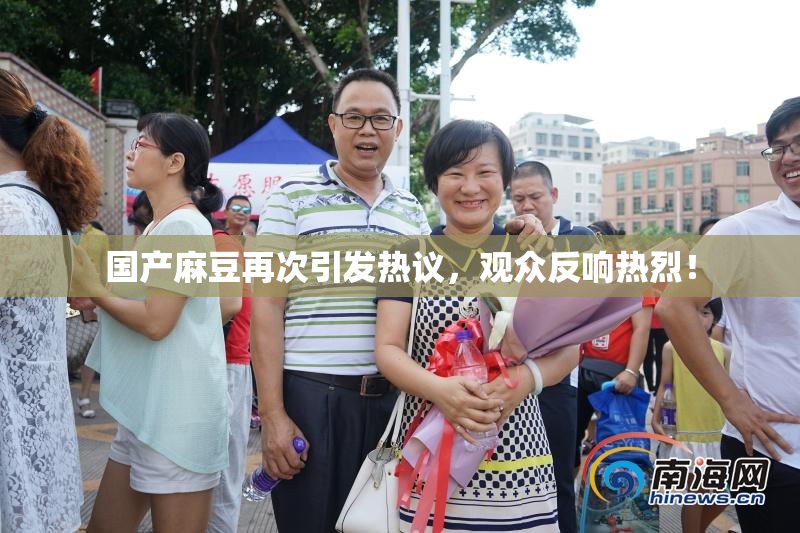 国产麻豆再次引发热议，观众反响热烈！