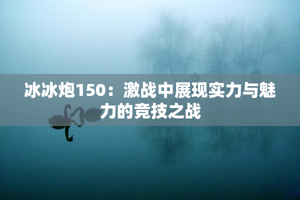 冰冰炮150：激战中展现实力与魅力的竞技之战