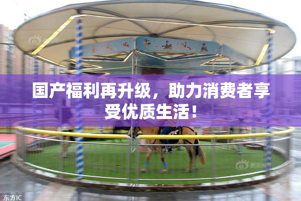 国产福利再升级，助力消费者享受优质生活！