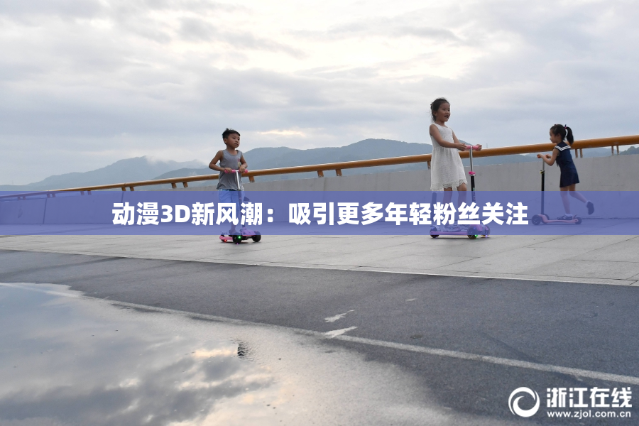 动漫3D新风潮：吸引更多年轻粉丝关注