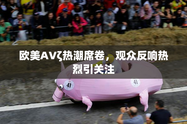 欧美AVζ热潮席卷，观众反响热烈引关注