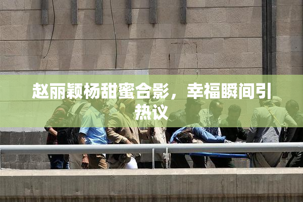 赵丽颖杨甜蜜合影，幸福瞬间引热议