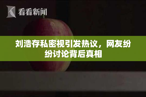 刘浩存私密视引发热议，网友纷纷讨论背后真相