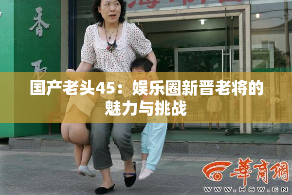 国产老头45：娱乐圈新晋老将的魅力与挑战