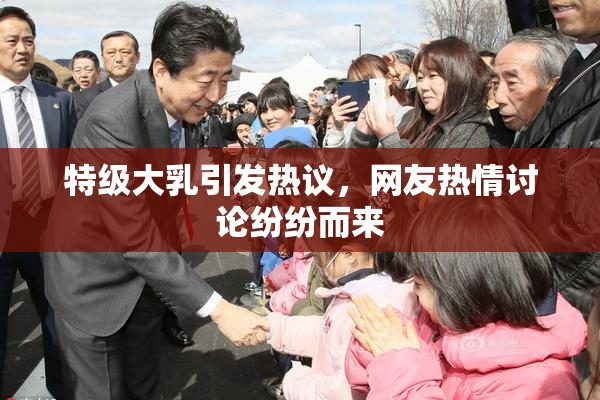 特级大乳引发热议，网友热情讨论纷纷而来