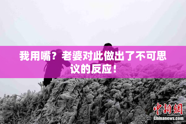 我用嘴？老婆对此做出了不可思议的反应！