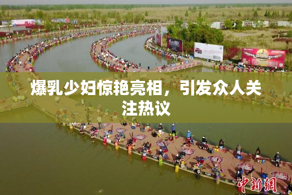 爆乳少妇惊艳亮相，引发众人关注热议