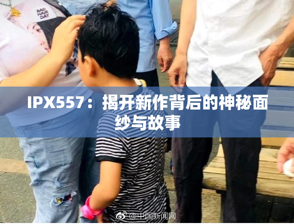 IPX557：揭开新作背后的神秘面纱与故事