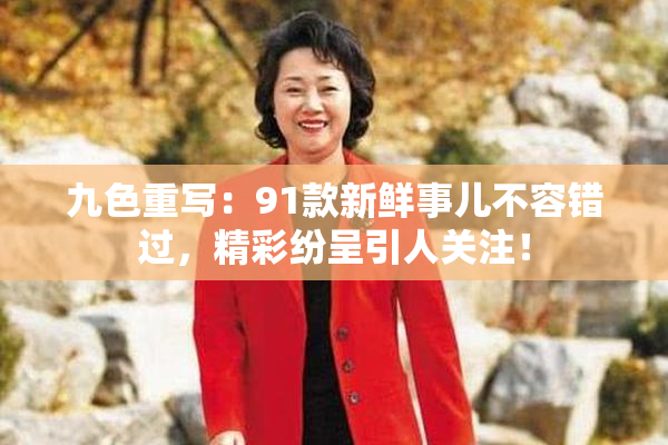 九色重写：91款新鲜事儿不容错过，精彩纷呈引人关注！