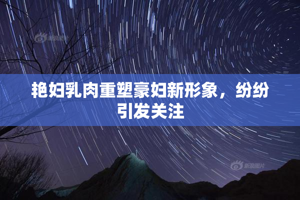 艳妇乳肉重塑豪妇新形象，纷纷引发关注