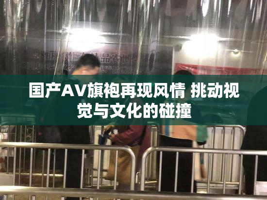 国产AV旗袍再现风情 挑动视觉与文化的碰撞