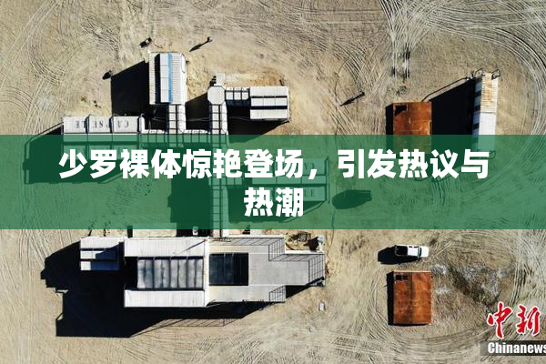 少罗裸体惊艳登场，引发热议与热潮